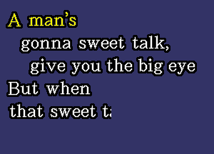 A mants
gonna sweet talk,
give you the big eye

But When
that sweet t.'