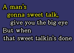 A mants
gonna sweet talk,
give you the big eye
But When
that sweet talkints done