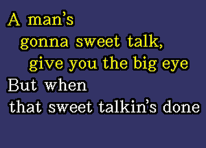 A mants
gonna sweet talk,
give you the big eye
But When
that sweet talkints done