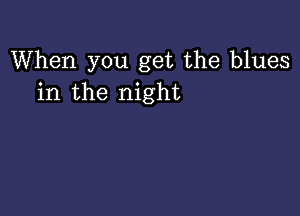 When you get the blues
in the night