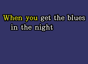 When you get the blues
in the night