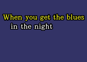 When you get the blues
in the night