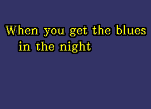 When you get the blues
in the night