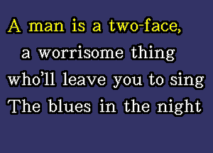 A man is a two-face,
a worrisome thing

thll leave you to sing
The blues in the night