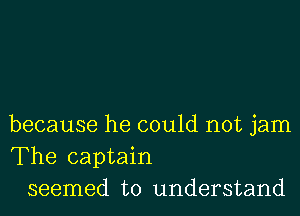 because he could not jam
The captain
seemed to understand