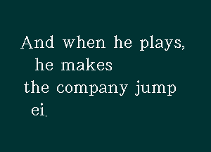 And when he plays,
he makes

the company jump
ei.