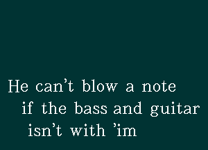 He cant blow a note
if the bass and guitar
isni with ,im