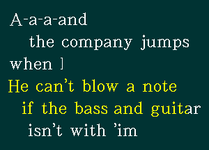 A-a-a-and
the company jumps
When 1
He can,t blow a note
if the bass and guitar
isn,t With ,im