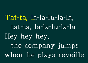 Tat-ta, la-la-lu-la-la,
tat-ta, la-la-lu-la-la
Hey hey hey,
the company jumps
When he plays reveille