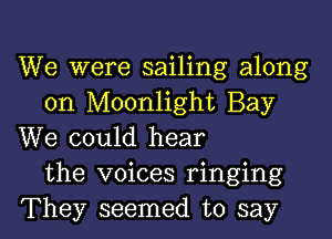 We were sailing along
on Moonlight Bay

We could hear
the voices ringing
They seemed to say