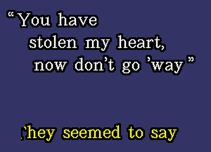 You have
stolen my heart,
now don,t go Way )

hey seemed to say