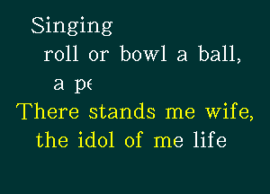 Singing
roll or bowl a ball,
a pf

There stands me wife,
the idol of me life