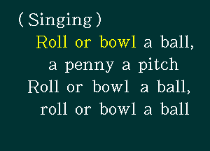 (Singing)
R011 or bowl a ball,
a penny a pitch

Roll 0r bowl 3 ball,
roll or bowl a ball