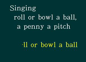 Singing
roll or bowl a ball,
a penny a pitch

-11 or bowl a ball