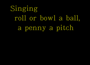 Singing
roll or bowl a ball,
a penny a pitch