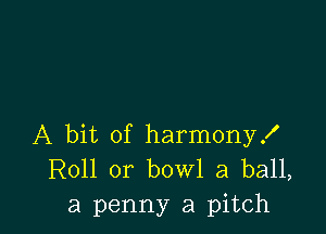 A bit of harmony!
R011 0r bowl a ball,

a penny a pitch