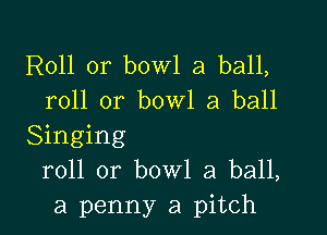 R011 or bowl a ball,
roll or bowl a ball

Singing
roll or bowl a ball,
a penny a pitch