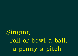 Singing
roll or bowl a ball,
a penny a pitch