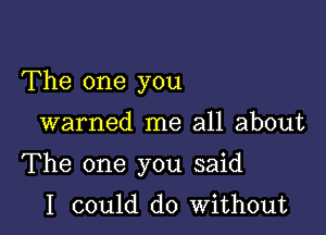 The one you

warned me all about

The one you said

I could do without