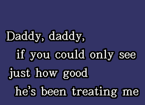 Daddy, daddy,
if you could only see
just how good

he,s been treating me