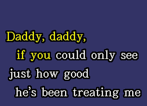 Daddy, daddy,
if you could only see
just how good

he,s been treating me