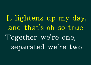 It lightens up my day,
and thafs oh so true

Together we,re one,
separated we,re two