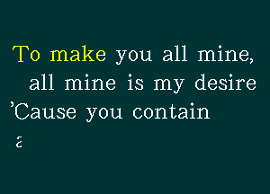 To make you all mine,
all mine is my desire
,Cause you contain

E