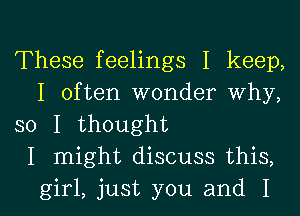 These feelings I keep,
I often wonder why,

so I thought

I might discuss this,

girl, just you and I l