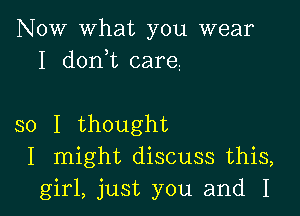 NOW what you wear
I donhc care

so I thought
I might discuss this,
girl, just you and I