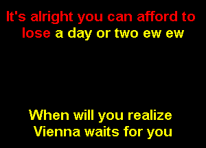 It's alright you can afford to
lose a day or two ew ew

When will you realize
Vienna waits for you