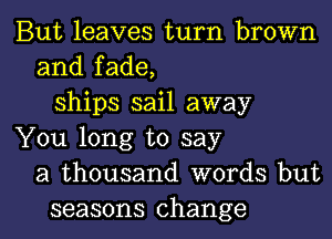 But leaves turn brown
and fade,
ships sail away
You long to say
a thousand words but

seasons change I