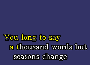 You long to say
a thousand words but
seasons change