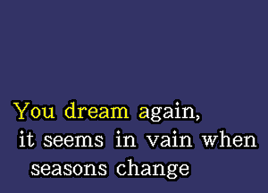 You dream again,
it seems in vain When
seasons change