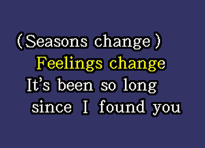 (Seasons change)
F eelings change

Ifs been so long
since I found you