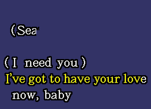 ( Sea

( I need you )
Fve got to have your love
now, baby