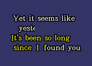 Yet it seems like
yeste

Its been so long
since I found you