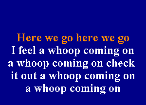 Here we go here we go
I feel a Whoop coming on
a Whoop coming on check
it out a Whoop coming on
a Whoop coming on