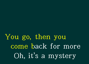 You go, then you
come back for more
Oh, ifs a mystery