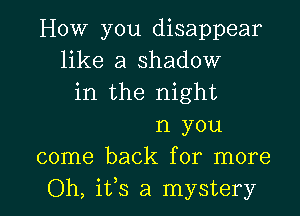 How you disappear
like a shadow
in the night

n you
come back for more
Oh, ifs a mystery