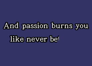 And passion burns you

like never be1