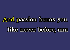 And passion burns you

like never before, mm