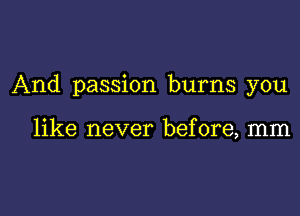 And passion burns you

like never before, mm