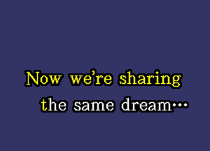 NOW weTe sharing

the same dream---