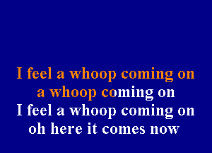 I feel a Whoop coming on
a Whoop coming on

I feel a Whoop coming on
011 here it comes 110W