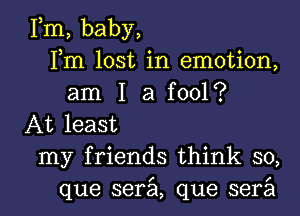 Fm, baby,
Fm lost in emotion,
am I a fool?
At least

my friends think so,

que serzil, que serail l