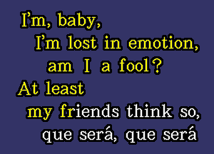 Fm, baby,
Fm lost in emotion,
am I a fool?
At least

my friends think so,

que serzil, que serail l