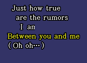 Just how true
are the rumors
I an

Between you and me
( Oh ohm)