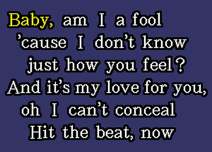 Baby, am I a fool
,cause I don,t know
just how you feel?
And ifs my love for you,
oh I can,t conceal
Hit the beat, now