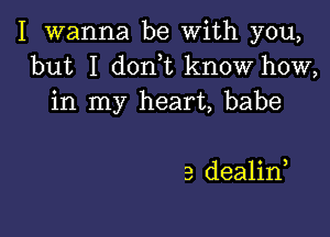 I wanna be With you,
but I don t know how,
in my heart, babe

3 dealid