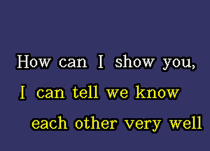 How can I show you,

I can tell we know

each other very well